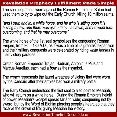 1st Seal of Revelation – The white horse represents the conquering Roman Empire, from 96 – 180 A.D., as it was a time of its greatest expansion and their military conquests were celebrated by riding white horses in their victory parades. Cretan Roman Emperors Trajan, Hadrian, Antoninus Pius and Marcus Aurelius, each had a bow as their symbol. The crown represents the laurel wreathes of victory that were worn by the Caesars after their armies had won a military battle.