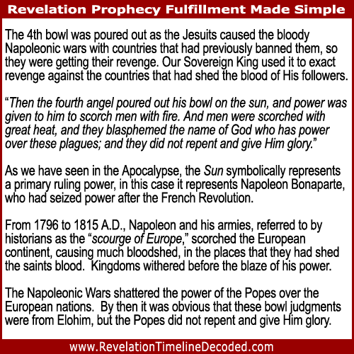 The 4th bowl of Revelation was poured out as the Jesuits caused the bloody Napoleonic wars with countries that had previously banned them, so they were getting their revenge. Our Sovereign King used it to exact revenge against the countries that had shed the blood of His followers.