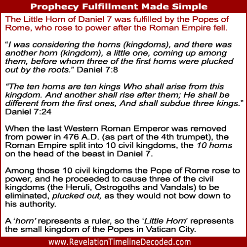 The Little Horn of Daniel 7 was fulfilled by the Popes of Rome, who rose to power after the Roman Empire fell.
