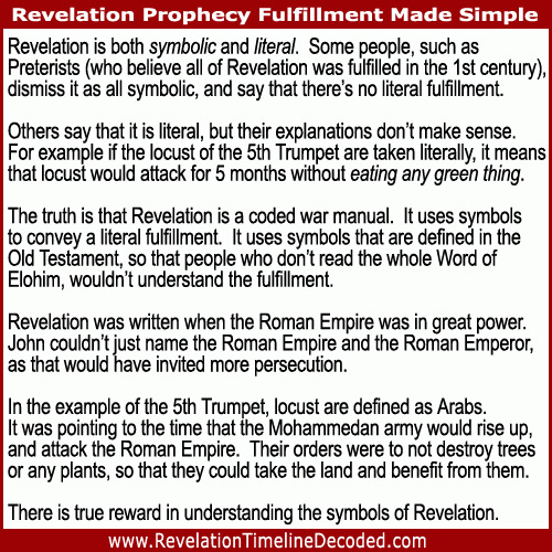 Revelation is both symbolic and literal. It uses symbols to convey a literal fulfillment. It uses symbols that are defined in the Old Testament, so that people who don’t read the whole Word of Elohim, wouldn’t understand the fulfillment.
